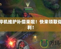 LOL停機(jī)維護(hù)補(bǔ)償來啦！快來領(lǐng)取你的福利！