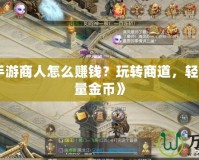 《征途手游商人怎么賺錢？玩轉商道，輕松賺取海量金幣》