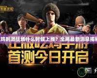 吃雞刺激戰場什么時候上線？全網最新消息揭秘！