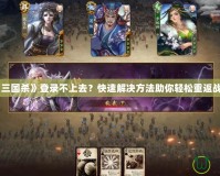 《三國殺》登錄不上去？快速解決方法助你輕松重返戰場