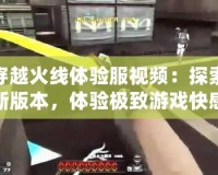 穿越火線體驗(yàn)服視頻：探索新版本，體驗(yàn)極致游戲快感！
