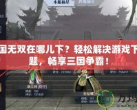 真三國無雙在哪兒下？輕松解決游戲下載難題，暢享三國爭霸！