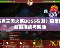 洛克王國火系BOSS在哪？探索隱藏的挑戰與獎勵