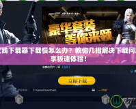 穿越火線下載器下載慢怎么辦？教你幾招解決下載問題，暢享極速體驗！