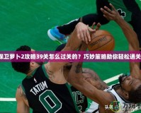 保衛蘿卜2攻略39關怎么過關的？巧妙策略助你輕松通關！