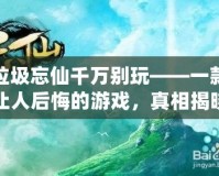 垃圾忘仙千萬別玩——一款讓人后悔的游戲，真相揭曉！