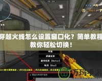 穿越火線怎么設置窗口化？簡單教程教你輕松切換！