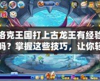 洛克王國打上古龍王有經驗嗎？掌握這些技巧，讓你輕松擊敗強敵！