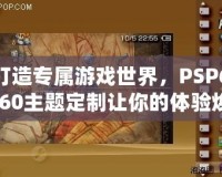 打造專屬游戲世界，PSP6.60主題定制讓你的體驗煥然一新