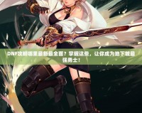 DNF攻略哪里最新最全面？掌握這些，讓你成為地下城最強勇士！