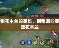 單挑克制花木蘭的英雄，揭秘哪些英雄能擊敗花木蘭
