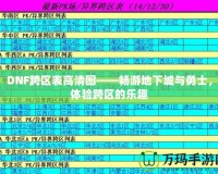 DNF跨區(qū)表高清圖——暢游地下城與勇士，體驗(yàn)跨區(qū)的樂(lè)趣