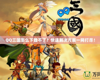 QQ三國怎么下載不了？快速解決方案一網(wǎng)打盡！