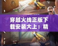 穿越火線正版下載安裝大上：精彩戰斗等你來戰！