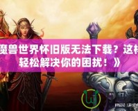 《魔獸世界懷舊版無(wú)法下載？這樣做輕松解決你的困擾！》