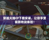 穿越火線CF下載安裝，讓你享受極致槍戰體驗！