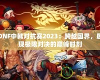 DNF中韓對抗賽2023：跨越國界，展現(xiàn)極限對決的巔峰時刻