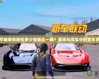 和平精英特斯拉多少錢能出一輛？游戲與現實中的豪車夢想