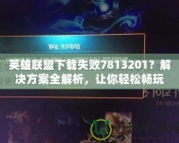 英雄聯盟下載失敗7813201？解決方案全解析，讓你輕松暢玩！