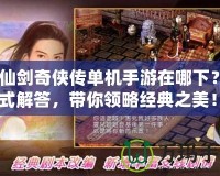 《仙劍奇俠傳單機手游在哪下？一站式解答，帶你領略經典之美！》