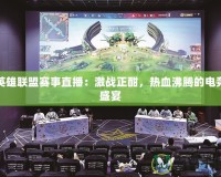英雄聯(lián)盟賽事直播：激戰(zhàn)正酣，熱血沸騰的電競(jìng)盛宴