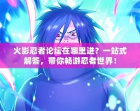 火影忍者論壇在哪里進？一站式解答，帶你暢游忍者世界！