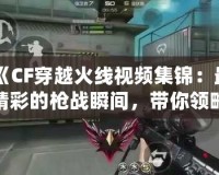 《CF穿越火線視頻集錦：最精彩的槍戰瞬間，帶你領略超高水準操作》