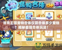 洛克王國寵物合體儀能合體多少寵物？揭秘最強合體玩法！