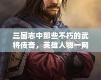 三國志中那些不朽的武將傳奇，英雄人物一網打盡