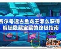 賽爾號遠古魚龍王怎么獲得？解鎖隱藏寶藏的終極指南