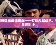 三國英雄錄最佳搭配——打造無敵戰隊，領略巔峰對決