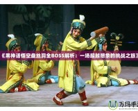 《黑神話悟空盤絲洞全BOSS解析：一場(chǎng)超越想象的挑戰(zhàn)之旅》