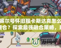 賽爾號(hào)懷舊服卡斯達(dá)克怎么融合？探索最強(qiáng)融合策略，助你制霸賽爾世界！