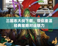 三國志大戰(zhàn)下載，帶你重溫經(jīng)典策略對戰(zhàn)魅力