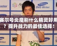 賽爾號炎魔刷什么精靈好用？提升戰力的最佳選擇！