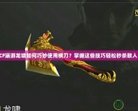 CF端游龍嘯如何巧妙使用橫刀？掌握這些技巧輕松秒殺敵人！