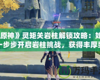 《原神》靈矩關(guān)巖柱解鎖攻略：如何一步步開(kāi)啟巖柱挑戰(zhàn)，獲得豐厚獎(jiǎng)勵(lì)！