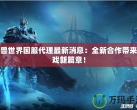 魔獸世界國服代理最新消息：全新合作帶來游戲新篇章！