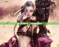 玩轉(zhuǎn)“LOL璐璐大招”，開(kāi)啟你的游戲新篇章！