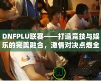 DNFPLU聯賽——打造競技與娛樂的完美融合，激情對決點燃全場