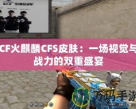 CF火麒麟CFS皮膚：一場視覺與戰力的雙重盛宴