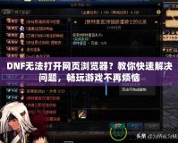 DNF無(wú)法打開(kāi)網(wǎng)頁(yè)瀏覽器？教你快速解決問(wèn)題，暢玩游戲不再煩惱