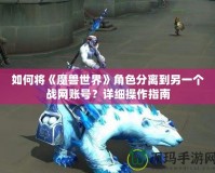如何將《魔獸世界》角色分離到另一個戰網賬號？詳細操作指南
