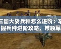 三國大戰兵種怎么進階：掌握兵種進階攻略，帶領軍隊橫掃千軍！