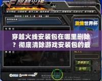 穿越火線安裝包在哪里刪除？徹底清除游戲安裝包的最佳方法揭秘！