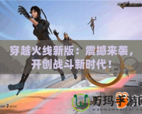穿越火線新版：震撼來襲，開創戰斗新時代！