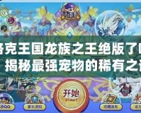 洛克王國龍族之王絕版了嗎？揭秘最強寵物的稀有之謎！