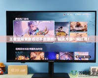 王者榮耀更新后進(jìn)不去游戲？解決方法一網(wǎng)打盡！