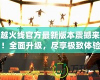 穿越火線官方最新版本震撼來襲！全面升級，盡享極致體驗