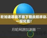 月輪加速器能不能下載戰艦移動2？一探究竟！